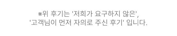 위 후기는 '저희가 요구하지 않은', '고객님이 먼저 자의로 주신 후기' 입니다. 